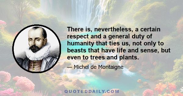 There is, nevertheless, a certain respect and a general duty of humanity that ties us, not only to beasts that have life and sense, but even to trees and plants.