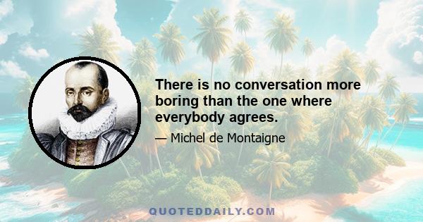 There is no conversation more boring than the one where everybody agrees.