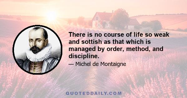 There is no course of life so weak and sottish as that which is managed by order, method, and discipline.