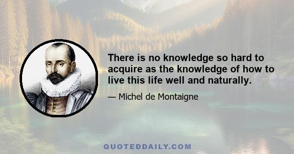 There is no knowledge so hard to acquire as the knowledge of how to live this life well and naturally.