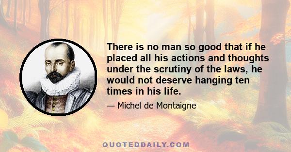 There is no man so good that if he placed all his actions and thoughts under the scrutiny of the laws, he would not deserve hanging ten times in his life.