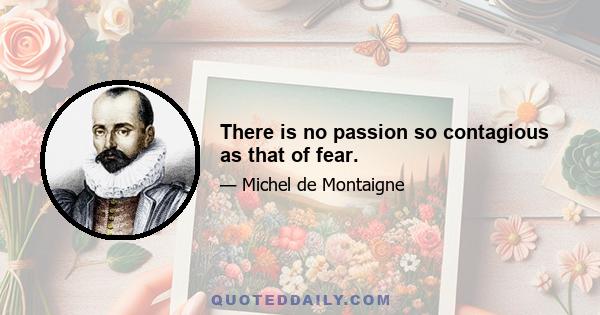 There is no passion so contagious as that of fear.