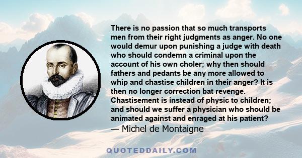 There is no passion that so much transports men from their right judgments as anger. No one would demur upon punishing a judge with death who should condemn a criminal upon the account of his own choler; why then should 