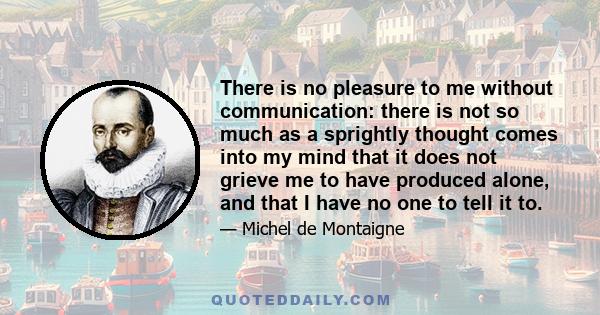 There is no pleasure to me without communication: there is not so much as a sprightly thought comes into my mind that it does not grieve me to have produced alone, and that I have no one to tell it to.