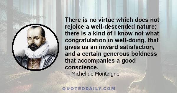 There is no virtue which does not rejoice a well-descended nature; there is a kind of I know not what congratulation in well-doing, that gives us an inward satisfaction, and a certain generous boldness that accompanies