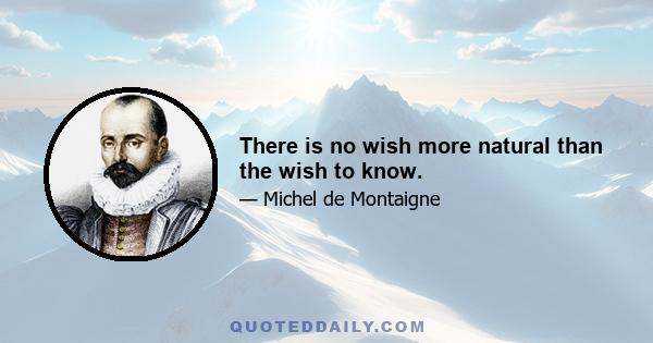 There is no wish more natural than the wish to know.