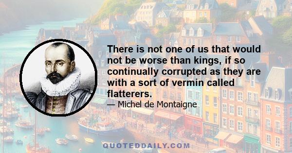 There is not one of us that would not be worse than kings, if so continually corrupted as they are with a sort of vermin called flatterers.