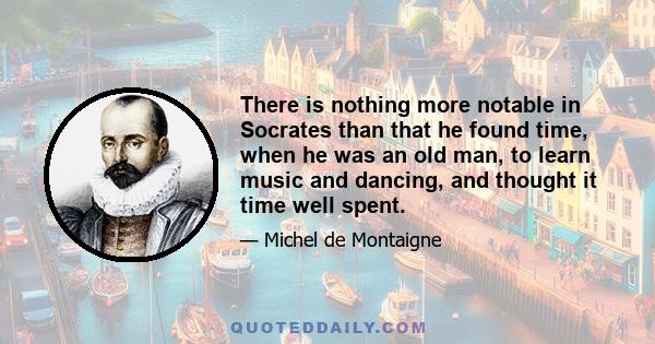 There is nothing more notable in Socrates than that he found time, when he was an old man, to learn music and dancing, and thought it time well spent.