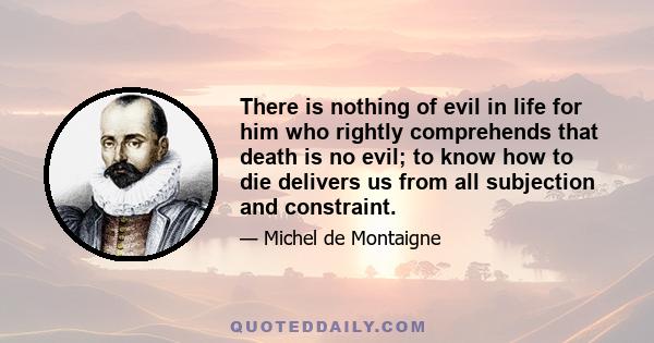 There is nothing of evil in life for him who rightly comprehends that death is no evil; to know how to die delivers us from all subjection and constraint.