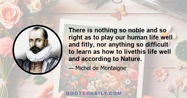 There is nothing so noble and so right as to play our human life well and fitly, nor anything so difficult to learn as how to livethis life well and according to Nature.