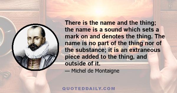 There is the name and the thing; the name is a sound which sets a mark on and denotes the thing. The name is no part of the thing nor of the substance; it is an extraneous piece added to the thing, and outside of it.