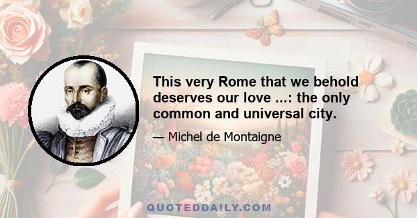 This very Rome that we behold deserves our love ...: the only common and universal city.