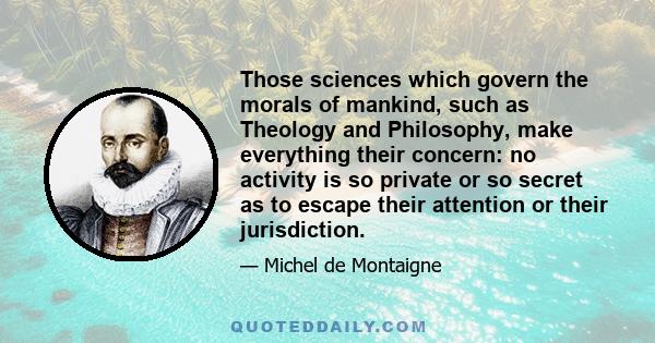 Those sciences which govern the morals of mankind, such as Theology and Philosophy, make everything their concern: no activity is so private or so secret as to escape their attention or their jurisdiction.