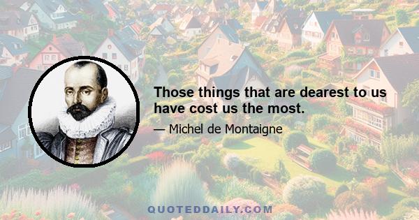 Those things that are dearest to us have cost us the most.