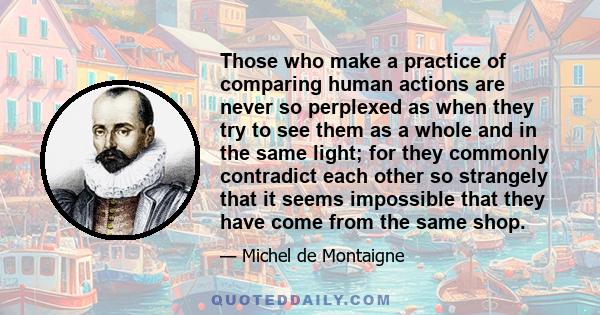 Those who make a practice of comparing human actions are never so perplexed as when they try to see them as a whole and in the same light; for they commonly contradict each other so strangely that it seems impossible