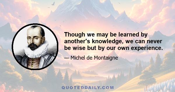 Though we may be learned by another's knowledge, we can never be wise but by our own experience.