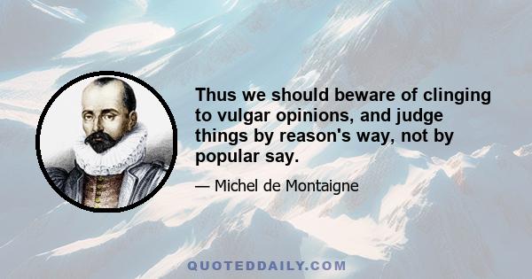 Thus we should beware of clinging to vulgar opinions, and judge things by reason's way, not by popular say.