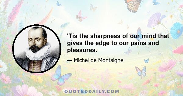 'Tis the sharpness of our mind that gives the edge to our pains and pleasures.