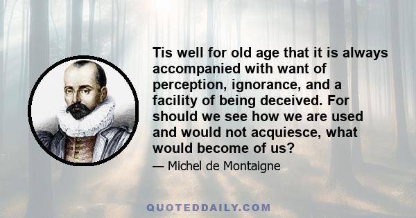 Tis well for old age that it is always accompanied with want of perception, ignorance, and a facility of being deceived. For should we see how we are used and would not acquiesce, what would become of us?