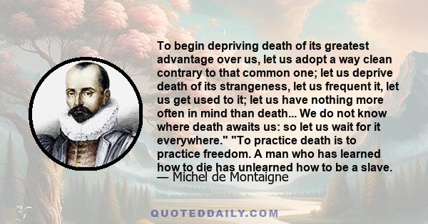 To begin depriving death of its greatest advantage over us, let us adopt a way clean contrary to that common one; let us deprive death of its strangeness, let us frequent it, let us get used to it; let us have nothing