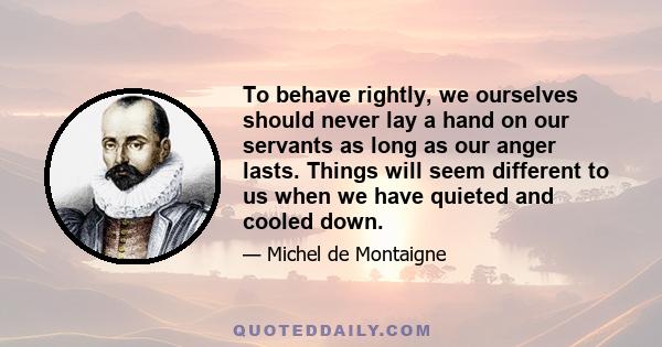 To behave rightly, we ourselves should never lay a hand on our servants as long as our anger lasts. Things will seem different to us when we have quieted and cooled down.