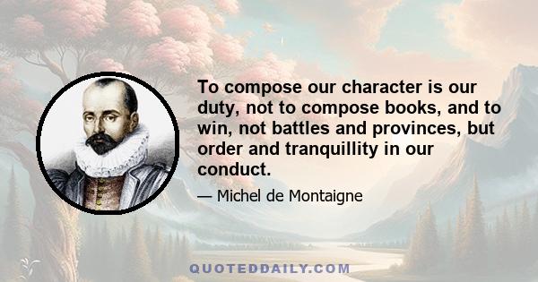 To compose our character is our duty, not to compose books, and to win, not battles and provinces, but order and tranquility in our conduct. Our great and glorious masterpiece is to live appropriately. All other things, 