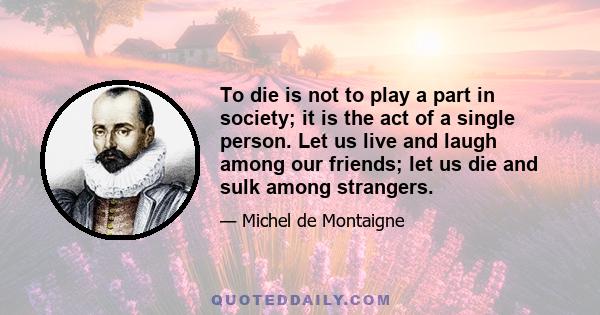 To die is not to play a part in society; it is the act of a single person. Let us live and laugh among our friends; let us die and sulk among strangers.