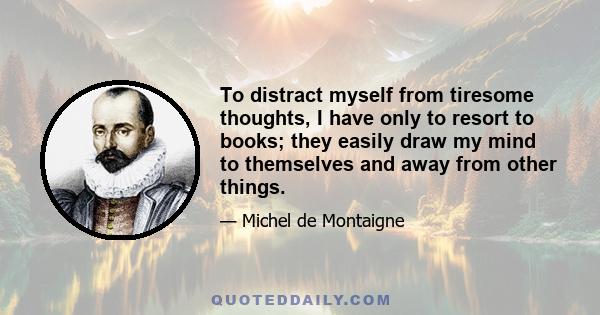 To distract myself from tiresome thoughts, I have only to resort to books; they easily draw my mind to themselves and away from other things.