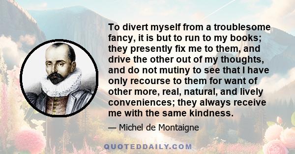 To divert myself from a troublesome fancy, it is but to run to my books; they presently fix me to them, and drive the other out of my thoughts, and do not mutiny to see that I have only recourse to them for want of