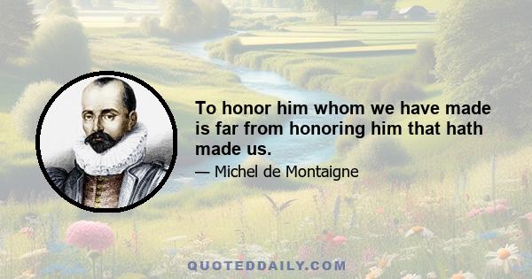 To honor him whom we have made is far from honoring him that hath made us.