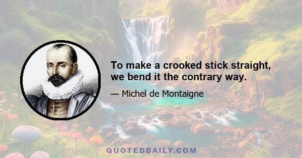 To make a crooked stick straight, we bend it the contrary way.