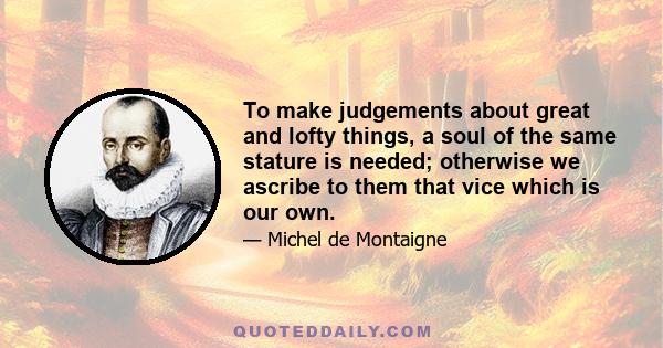 To make judgements about great and lofty things, a soul of the same stature is needed; otherwise we ascribe to them that vice which is our own.