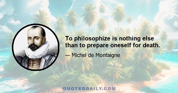 To philosophize is nothing else than to prepare oneself for death.