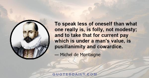 To speak less of oneself than what one really is, is folly, not modesty; and to take that for current pay which is under a man's value, is pusillanimity and cowardice.