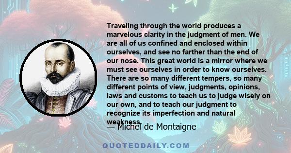 Traveling through the world produces a marvelous clarity in the judgment of men. We are all of us confined and enclosed within ourselves, and see no farther than the end of our nose. This great world is a mirror where