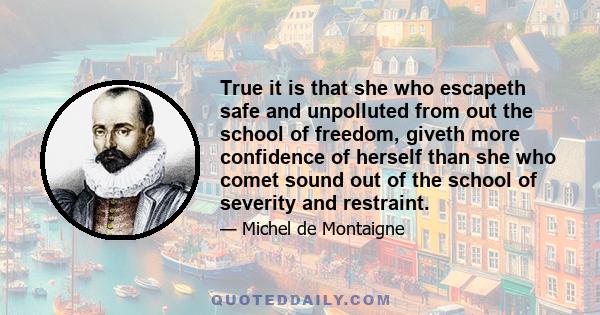 True it is that she who escapeth safe and unpolluted from out the school of freedom, giveth more confidence of herself than she who comet sound out of the school of severity and restraint.