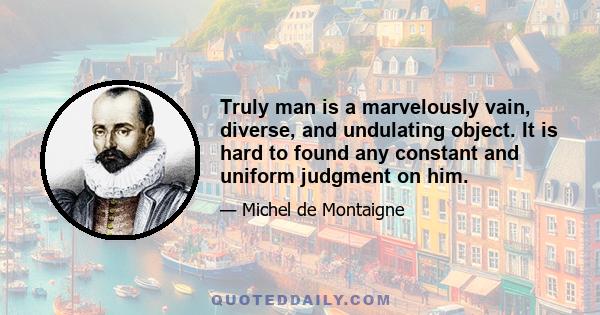 Truly man is a marvelously vain, diverse, and undulating object. It is hard to found any constant and uniform judgment on him.