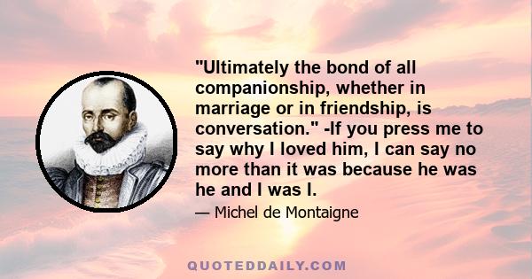 Ultimately the bond of all companionship, whether in marriage or in friendship, is conversation. -If you press me to say why I loved him, I can say no more than it was because he was he and I was I.