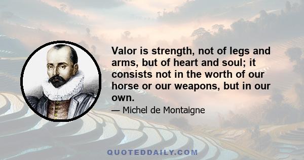 Valor is strength, not of legs and arms, but of heart and soul; it consists not in the worth of our horse or our weapons, but in our own.