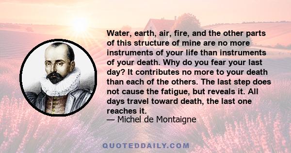 Water, earth, air, fire, and the other parts of this structure of mine are no more instruments of your life than instruments of your death. Why do you fear your last day? It contributes no more to your death than each