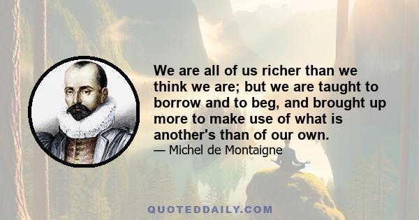 We are all of us richer than we think we are; but we are taught to borrow and to beg, and brought up more to make use of what is another's than of our own.