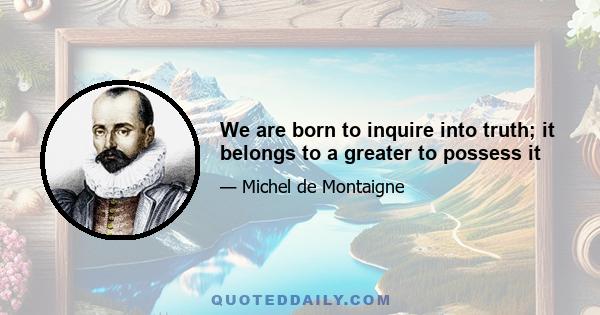 We are born to inquire into truth; it belongs to a greater to possess it