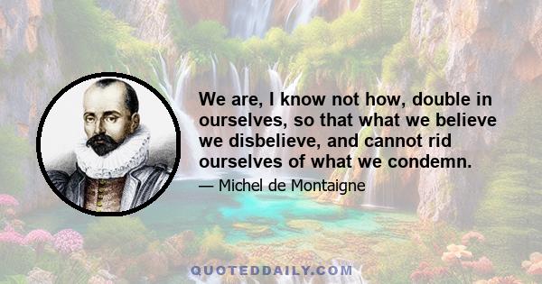 We are, I know not how, double in ourselves, so that what we believe we disbelieve, and cannot rid ourselves of what we condemn.