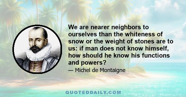 We are nearer neighbors to ourselves than the whiteness of snow or the weight of stones are to us: if man does not know himself, how should he know his functions and powers?