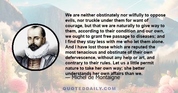 We are neither obstinately nor wilfully to oppose evils, nor truckle under them for want of courage, but that we are naturally to give way to them, according to their condition and our own, we ought to grant free