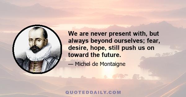 We are never present with, but always beyond ourselves; fear, desire, hope, still push us on toward the future.