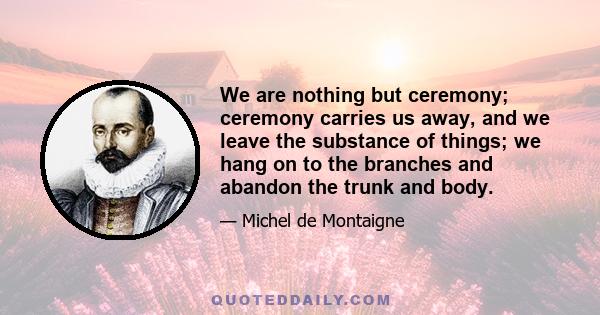 We are nothing but ceremony; ceremony carries us away, and we leave the substance of things; we hang on to the branches and abandon the trunk and body.