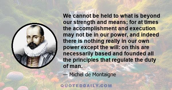 We cannot be held to what is beyond our strength and means; for at times the accomplishment and execution may not be in our power, and indeed there is nothing really in our own power except the will: on this are