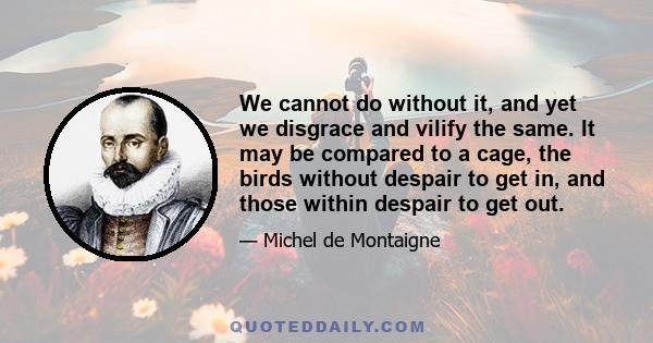 We cannot do without it, and yet we disgrace and vilify the same. It may be compared to a cage, the birds without despair to get in, and those within despair to get out.