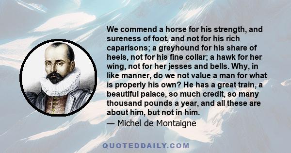 We commend a horse for his strength, and sureness of foot, and not for his rich caparisons; a greyhound for his share of heels, not for his fine collar; a hawk for her wing, not for her jesses and bells. Why, in like